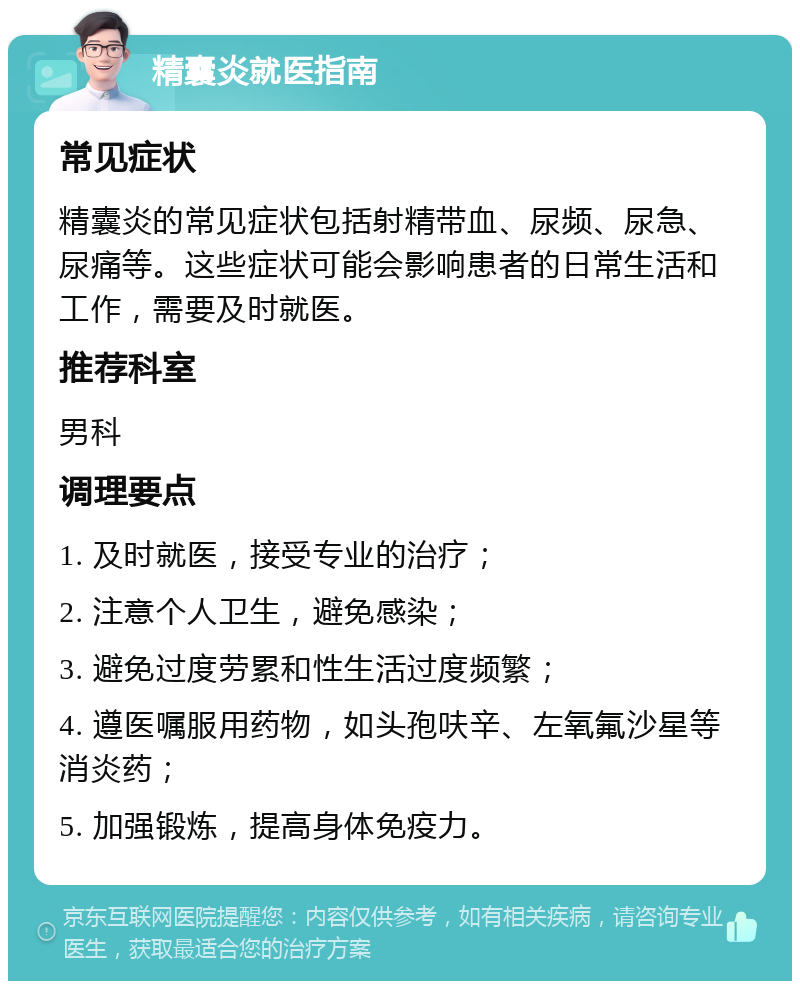 精囊炎就医指南 常见症状 精囊炎的常见症状包括射精带血、尿频、尿急、尿痛等。这些症状可能会影响患者的日常生活和工作，需要及时就医。 推荐科室 男科 调理要点 1. 及时就医，接受专业的治疗； 2. 注意个人卫生，避免感染； 3. 避免过度劳累和性生活过度频繁； 4. 遵医嘱服用药物，如头孢呋辛、左氧氟沙星等消炎药； 5. 加强锻炼，提高身体免疫力。