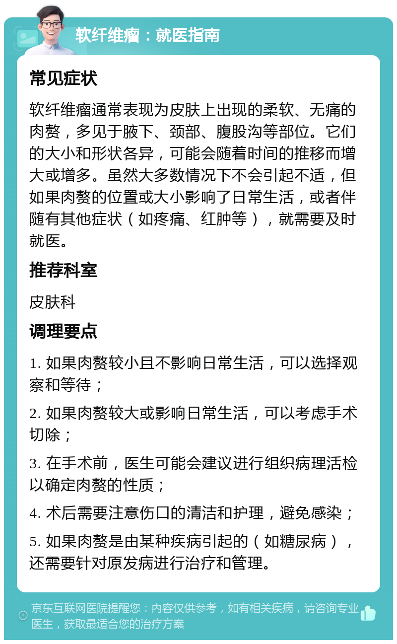 软纤维瘤：就医指南 常见症状 软纤维瘤通常表现为皮肤上出现的柔软、无痛的肉赘，多见于腋下、颈部、腹股沟等部位。它们的大小和形状各异，可能会随着时间的推移而增大或增多。虽然大多数情况下不会引起不适，但如果肉赘的位置或大小影响了日常生活，或者伴随有其他症状（如疼痛、红肿等），就需要及时就医。 推荐科室 皮肤科 调理要点 1. 如果肉赘较小且不影响日常生活，可以选择观察和等待； 2. 如果肉赘较大或影响日常生活，可以考虑手术切除； 3. 在手术前，医生可能会建议进行组织病理活检以确定肉赘的性质； 4. 术后需要注意伤口的清洁和护理，避免感染； 5. 如果肉赘是由某种疾病引起的（如糖尿病），还需要针对原发病进行治疗和管理。