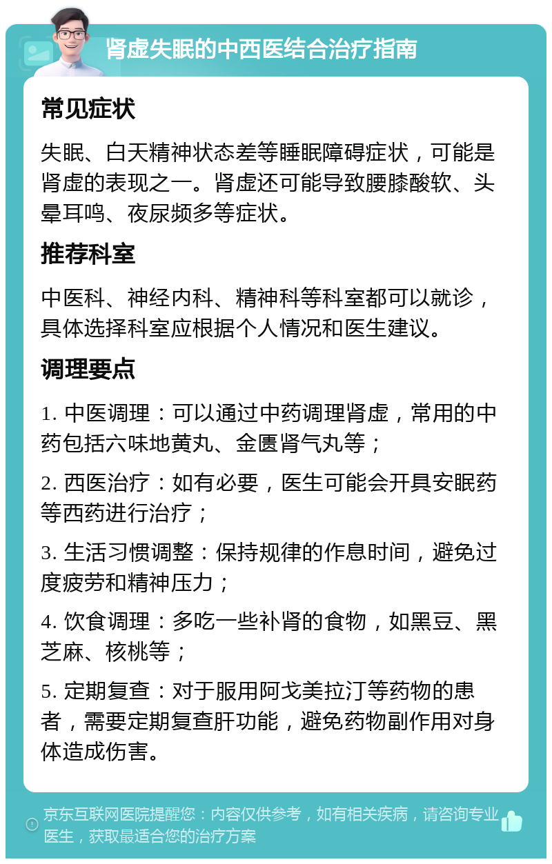 肾虚失眠的中西医结合治疗指南 常见症状 失眠、白天精神状态差等睡眠障碍症状，可能是肾虚的表现之一。肾虚还可能导致腰膝酸软、头晕耳鸣、夜尿频多等症状。 推荐科室 中医科、神经内科、精神科等科室都可以就诊，具体选择科室应根据个人情况和医生建议。 调理要点 1. 中医调理：可以通过中药调理肾虚，常用的中药包括六味地黄丸、金匮肾气丸等； 2. 西医治疗：如有必要，医生可能会开具安眠药等西药进行治疗； 3. 生活习惯调整：保持规律的作息时间，避免过度疲劳和精神压力； 4. 饮食调理：多吃一些补肾的食物，如黑豆、黑芝麻、核桃等； 5. 定期复查：对于服用阿戈美拉汀等药物的患者，需要定期复查肝功能，避免药物副作用对身体造成伤害。