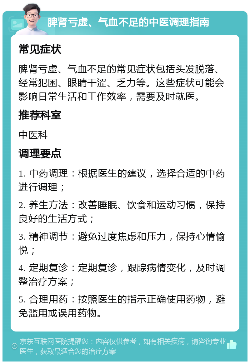 脾肾亏虚、气血不足的中医调理指南 常见症状 脾肾亏虚、气血不足的常见症状包括头发脱落、经常犯困、眼睛干涩、乏力等。这些症状可能会影响日常生活和工作效率，需要及时就医。 推荐科室 中医科 调理要点 1. 中药调理：根据医生的建议，选择合适的中药进行调理； 2. 养生方法：改善睡眠、饮食和运动习惯，保持良好的生活方式； 3. 精神调节：避免过度焦虑和压力，保持心情愉悦； 4. 定期复诊：定期复诊，跟踪病情变化，及时调整治疗方案； 5. 合理用药：按照医生的指示正确使用药物，避免滥用或误用药物。