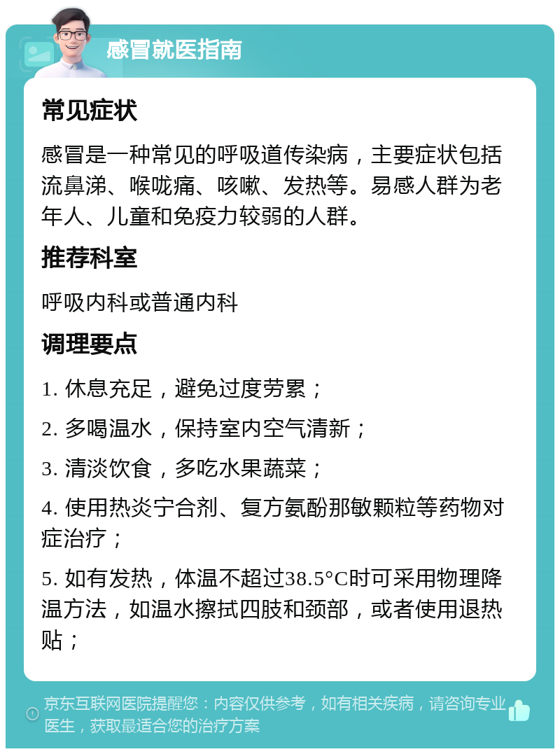 感冒就医指南 常见症状 感冒是一种常见的呼吸道传染病，主要症状包括流鼻涕、喉咙痛、咳嗽、发热等。易感人群为老年人、儿童和免疫力较弱的人群。 推荐科室 呼吸内科或普通内科 调理要点 1. 休息充足，避免过度劳累； 2. 多喝温水，保持室内空气清新； 3. 清淡饮食，多吃水果蔬菜； 4. 使用热炎宁合剂、复方氨酚那敏颗粒等药物对症治疗； 5. 如有发热，体温不超过38.5°C时可采用物理降温方法，如温水擦拭四肢和颈部，或者使用退热贴；