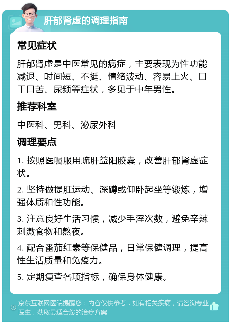 肝郁肾虚的调理指南 常见症状 肝郁肾虚是中医常见的病症，主要表现为性功能减退、时间短、不挺、情绪波动、容易上火、口干口苦、尿频等症状，多见于中年男性。 推荐科室 中医科、男科、泌尿外科 调理要点 1. 按照医嘱服用疏肝益阳胶囊，改善肝郁肾虚症状。 2. 坚持做提肛运动、深蹲或仰卧起坐等锻炼，增强体质和性功能。 3. 注意良好生活习惯，减少手淫次数，避免辛辣刺激食物和熬夜。 4. 配合番茄红素等保健品，日常保健调理，提高性生活质量和免疫力。 5. 定期复查各项指标，确保身体健康。