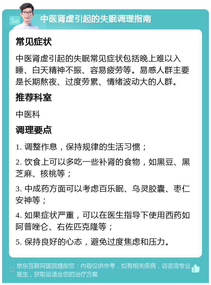 中医肾虚引起的失眠调理指南 常见症状 中医肾虚引起的失眠常见症状包括晚上难以入睡、白天精神不振、容易疲劳等。易感人群主要是长期熬夜、过度劳累、情绪波动大的人群。 推荐科室 中医科 调理要点 1. 调整作息，保持规律的生活习惯； 2. 饮食上可以多吃一些补肾的食物，如黑豆、黑芝麻、核桃等； 3. 中成药方面可以考虑百乐眠、乌灵胶囊、枣仁安神等； 4. 如果症状严重，可以在医生指导下使用西药如阿普唑仑、右佐匹克隆等； 5. 保持良好的心态，避免过度焦虑和压力。