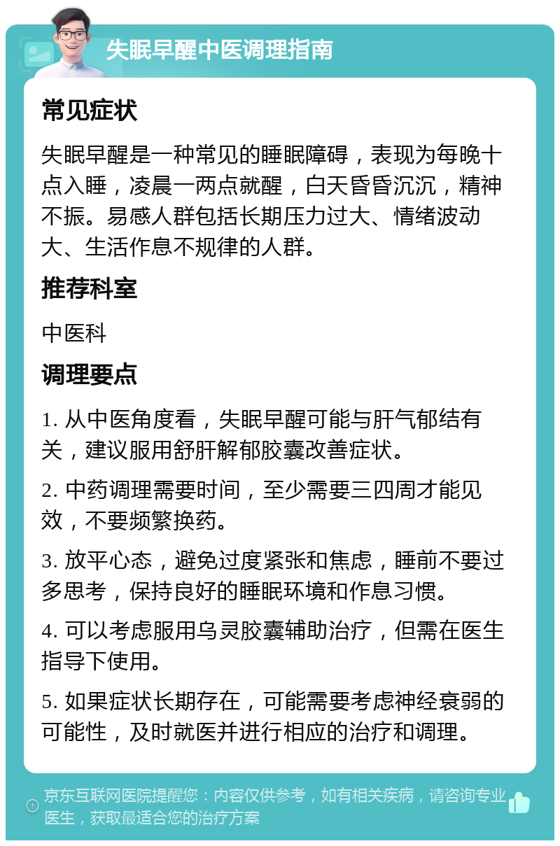 失眠早醒中医调理指南 常见症状 失眠早醒是一种常见的睡眠障碍，表现为每晚十点入睡，凌晨一两点就醒，白天昏昏沉沉，精神不振。易感人群包括长期压力过大、情绪波动大、生活作息不规律的人群。 推荐科室 中医科 调理要点 1. 从中医角度看，失眠早醒可能与肝气郁结有关，建议服用舒肝解郁胶囊改善症状。 2. 中药调理需要时间，至少需要三四周才能见效，不要频繁换药。 3. 放平心态，避免过度紧张和焦虑，睡前不要过多思考，保持良好的睡眠环境和作息习惯。 4. 可以考虑服用乌灵胶囊辅助治疗，但需在医生指导下使用。 5. 如果症状长期存在，可能需要考虑神经衰弱的可能性，及时就医并进行相应的治疗和调理。