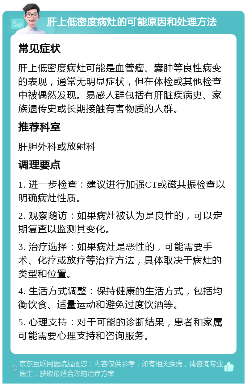 肝上低密度病灶的可能原因和处理方法 常见症状 肝上低密度病灶可能是血管瘤、囊肿等良性病变的表现，通常无明显症状，但在体检或其他检查中被偶然发现。易感人群包括有肝脏疾病史、家族遗传史或长期接触有害物质的人群。 推荐科室 肝胆外科或放射科 调理要点 1. 进一步检查：建议进行加强CT或磁共振检查以明确病灶性质。 2. 观察随访：如果病灶被认为是良性的，可以定期复查以监测其变化。 3. 治疗选择：如果病灶是恶性的，可能需要手术、化疗或放疗等治疗方法，具体取决于病灶的类型和位置。 4. 生活方式调整：保持健康的生活方式，包括均衡饮食、适量运动和避免过度饮酒等。 5. 心理支持：对于可能的诊断结果，患者和家属可能需要心理支持和咨询服务。