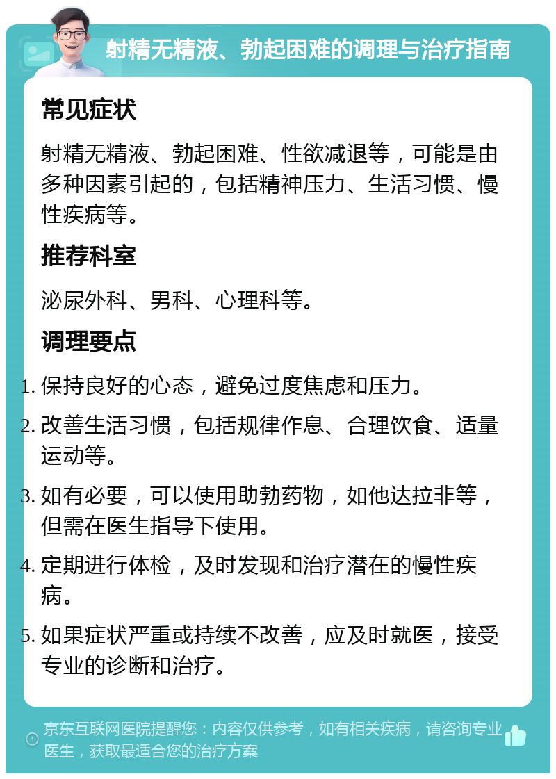 射精无精液、勃起困难的调理与治疗指南 常见症状 射精无精液、勃起困难、性欲减退等，可能是由多种因素引起的，包括精神压力、生活习惯、慢性疾病等。 推荐科室 泌尿外科、男科、心理科等。 调理要点 保持良好的心态，避免过度焦虑和压力。 改善生活习惯，包括规律作息、合理饮食、适量运动等。 如有必要，可以使用助勃药物，如他达拉非等，但需在医生指导下使用。 定期进行体检，及时发现和治疗潜在的慢性疾病。 如果症状严重或持续不改善，应及时就医，接受专业的诊断和治疗。