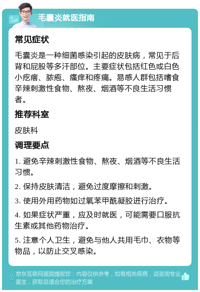 毛囊炎就医指南 常见症状 毛囊炎是一种细菌感染引起的皮肤病，常见于后背和屁股等多汗部位。主要症状包括红色或白色小疙瘩、脓疱、瘙痒和疼痛。易感人群包括嗜食辛辣刺激性食物、熬夜、烟酒等不良生活习惯者。 推荐科室 皮肤科 调理要点 1. 避免辛辣刺激性食物、熬夜、烟酒等不良生活习惯。 2. 保持皮肤清洁，避免过度摩擦和刺激。 3. 使用外用药物如过氧苯甲酰凝胶进行治疗。 4. 如果症状严重，应及时就医，可能需要口服抗生素或其他药物治疗。 5. 注意个人卫生，避免与他人共用毛巾、衣物等物品，以防止交叉感染。