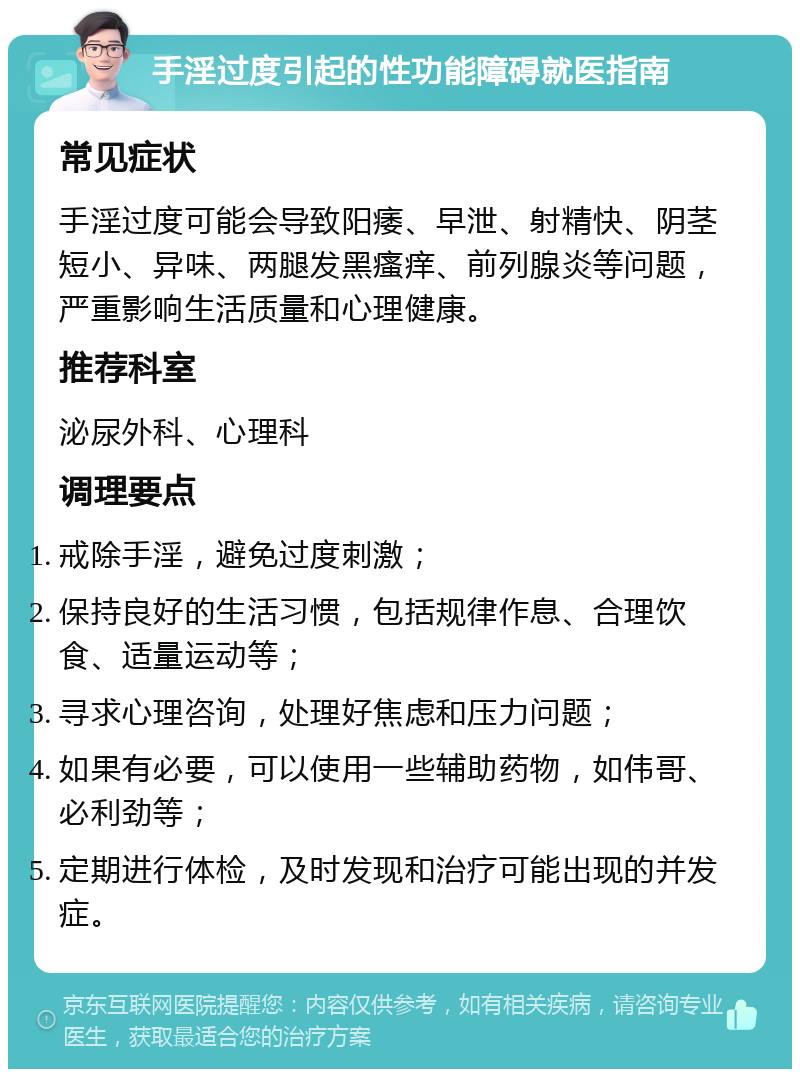 手淫过度引起的性功能障碍就医指南 常见症状 手淫过度可能会导致阳痿、早泄、射精快、阴茎短小、异味、两腿发黑瘙痒、前列腺炎等问题，严重影响生活质量和心理健康。 推荐科室 泌尿外科、心理科 调理要点 戒除手淫，避免过度刺激； 保持良好的生活习惯，包括规律作息、合理饮食、适量运动等； 寻求心理咨询，处理好焦虑和压力问题； 如果有必要，可以使用一些辅助药物，如伟哥、必利劲等； 定期进行体检，及时发现和治疗可能出现的并发症。