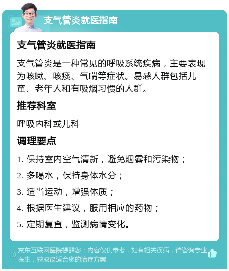 支气管炎就医指南 支气管炎就医指南 支气管炎是一种常见的呼吸系统疾病，主要表现为咳嗽、咳痰、气喘等症状。易感人群包括儿童、老年人和有吸烟习惯的人群。 推荐科室 呼吸内科或儿科 调理要点 1. 保持室内空气清新，避免烟雾和污染物； 2. 多喝水，保持身体水分； 3. 适当运动，增强体质； 4. 根据医生建议，服用相应的药物； 5. 定期复查，监测病情变化。