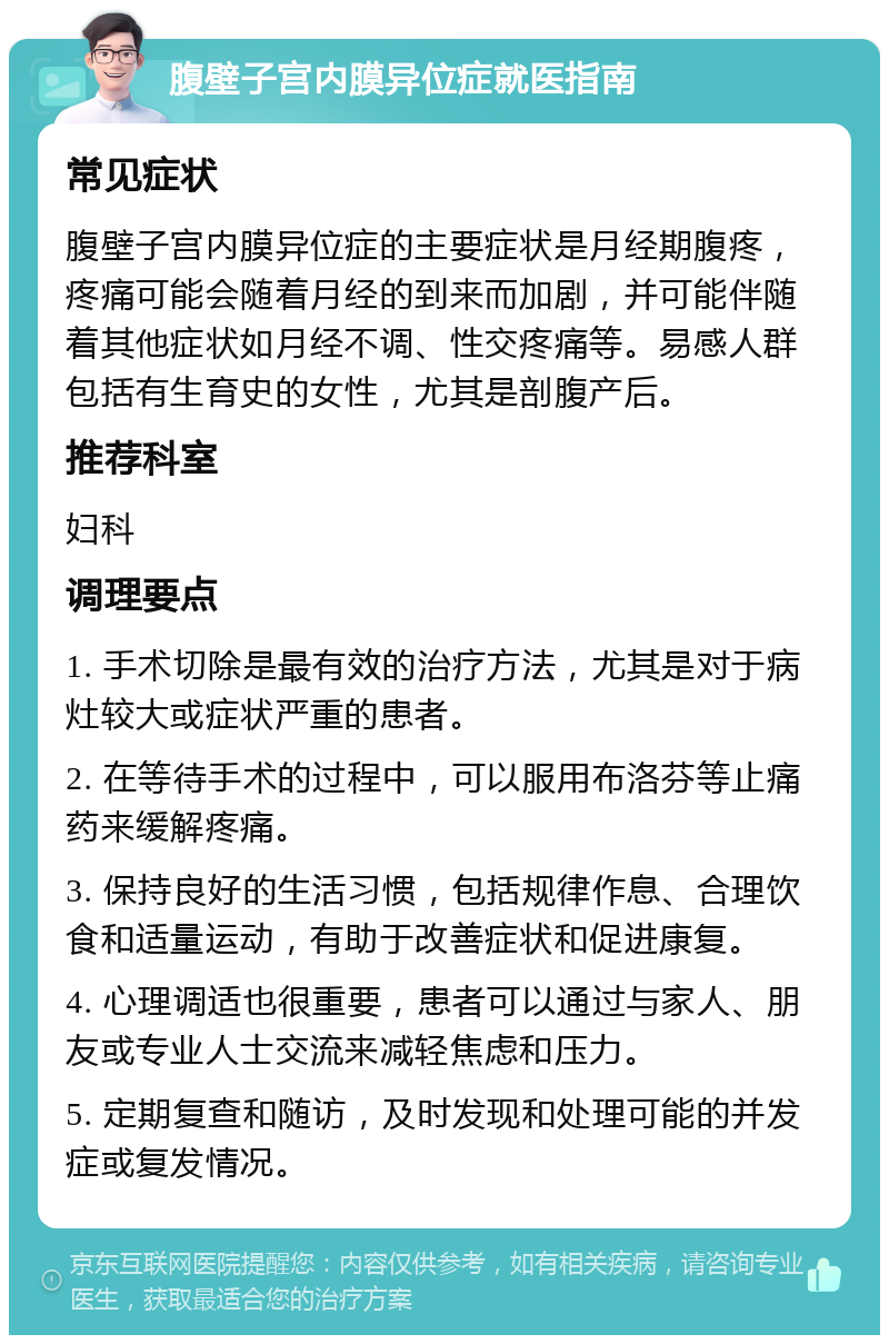 腹壁子宫内膜异位症就医指南 常见症状 腹壁子宫内膜异位症的主要症状是月经期腹疼，疼痛可能会随着月经的到来而加剧，并可能伴随着其他症状如月经不调、性交疼痛等。易感人群包括有生育史的女性，尤其是剖腹产后。 推荐科室 妇科 调理要点 1. 手术切除是最有效的治疗方法，尤其是对于病灶较大或症状严重的患者。 2. 在等待手术的过程中，可以服用布洛芬等止痛药来缓解疼痛。 3. 保持良好的生活习惯，包括规律作息、合理饮食和适量运动，有助于改善症状和促进康复。 4. 心理调适也很重要，患者可以通过与家人、朋友或专业人士交流来减轻焦虑和压力。 5. 定期复查和随访，及时发现和处理可能的并发症或复发情况。