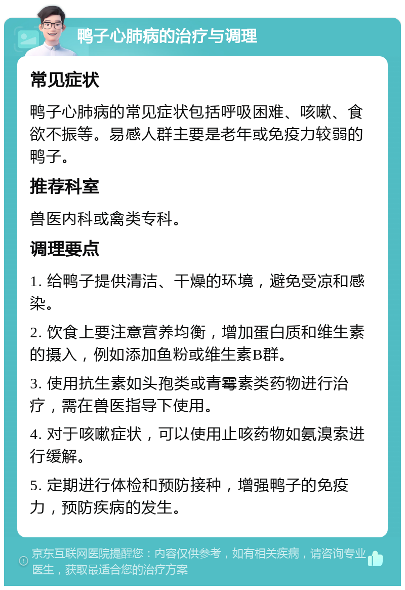 鸭子心肺病的治疗与调理 常见症状 鸭子心肺病的常见症状包括呼吸困难、咳嗽、食欲不振等。易感人群主要是老年或免疫力较弱的鸭子。 推荐科室 兽医内科或禽类专科。 调理要点 1. 给鸭子提供清洁、干燥的环境，避免受凉和感染。 2. 饮食上要注意营养均衡，增加蛋白质和维生素的摄入，例如添加鱼粉或维生素B群。 3. 使用抗生素如头孢类或青霉素类药物进行治疗，需在兽医指导下使用。 4. 对于咳嗽症状，可以使用止咳药物如氨溴索进行缓解。 5. 定期进行体检和预防接种，增强鸭子的免疫力，预防疾病的发生。