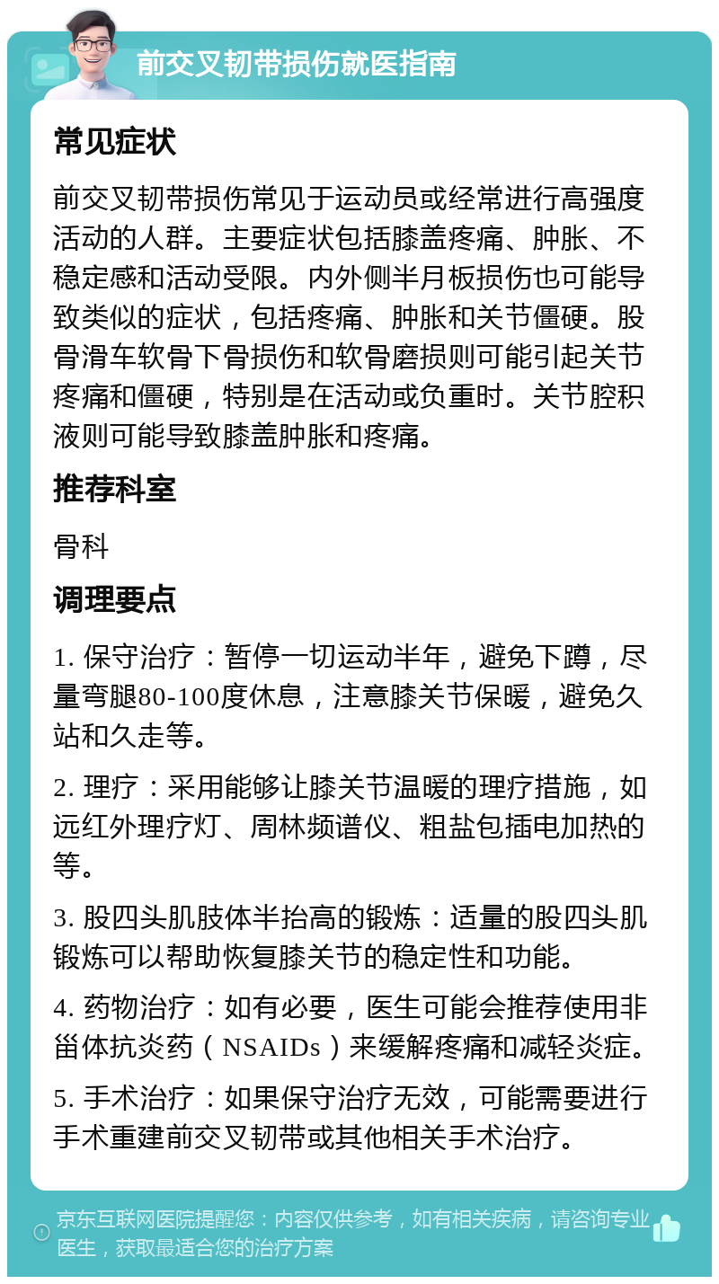 前交叉韧带损伤就医指南 常见症状 前交叉韧带损伤常见于运动员或经常进行高强度活动的人群。主要症状包括膝盖疼痛、肿胀、不稳定感和活动受限。内外侧半月板损伤也可能导致类似的症状，包括疼痛、肿胀和关节僵硬。股骨滑车软骨下骨损伤和软骨磨损则可能引起关节疼痛和僵硬，特别是在活动或负重时。关节腔积液则可能导致膝盖肿胀和疼痛。 推荐科室 骨科 调理要点 1. 保守治疗：暂停一切运动半年，避免下蹲，尽量弯腿80-100度休息，注意膝关节保暖，避免久站和久走等。 2. 理疗：采用能够让膝关节温暖的理疗措施，如远红外理疗灯、周林频谱仪、粗盐包插电加热的等。 3. 股四头肌肢体半抬高的锻炼：适量的股四头肌锻炼可以帮助恢复膝关节的稳定性和功能。 4. 药物治疗：如有必要，医生可能会推荐使用非甾体抗炎药（NSAIDs）来缓解疼痛和减轻炎症。 5. 手术治疗：如果保守治疗无效，可能需要进行手术重建前交叉韧带或其他相关手术治疗。