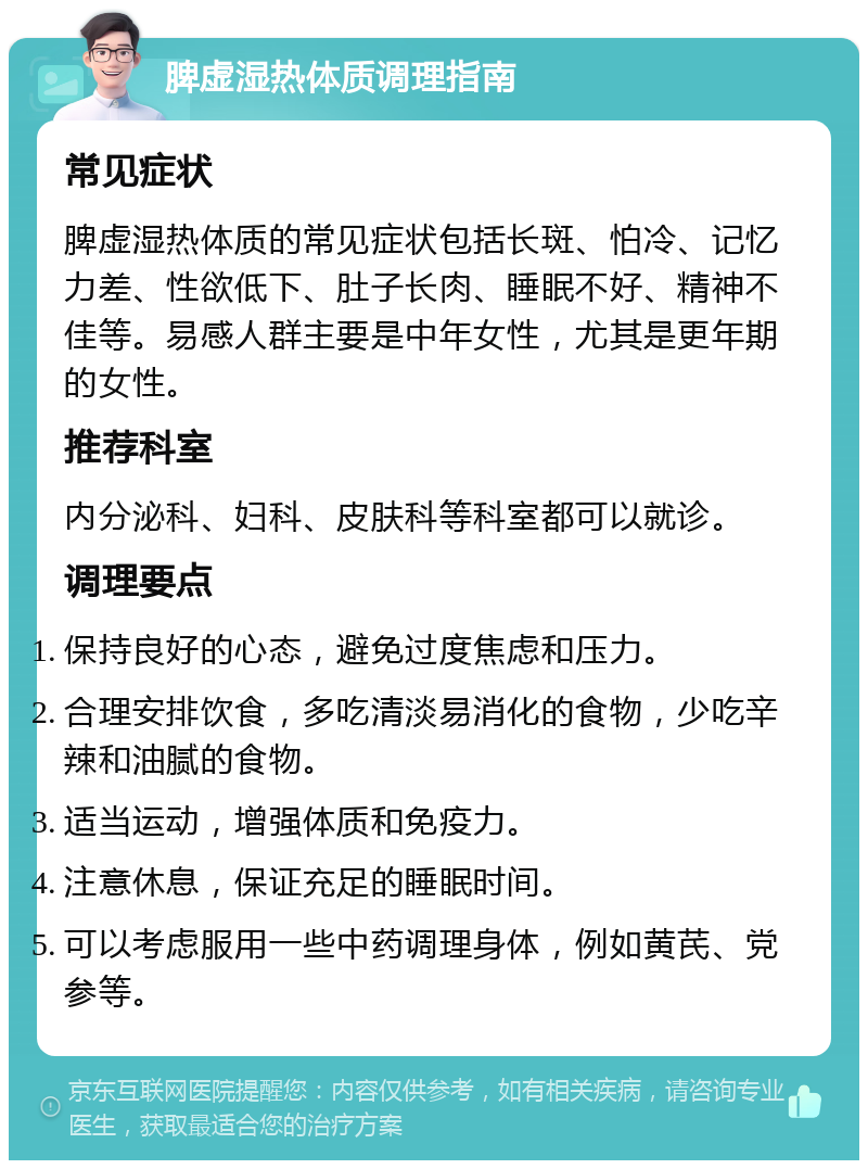 脾虚湿热体质调理指南 常见症状 脾虚湿热体质的常见症状包括长斑、怕冷、记忆力差、性欲低下、肚子长肉、睡眠不好、精神不佳等。易感人群主要是中年女性，尤其是更年期的女性。 推荐科室 内分泌科、妇科、皮肤科等科室都可以就诊。 调理要点 保持良好的心态，避免过度焦虑和压力。 合理安排饮食，多吃清淡易消化的食物，少吃辛辣和油腻的食物。 适当运动，增强体质和免疫力。 注意休息，保证充足的睡眠时间。 可以考虑服用一些中药调理身体，例如黄芪、党参等。