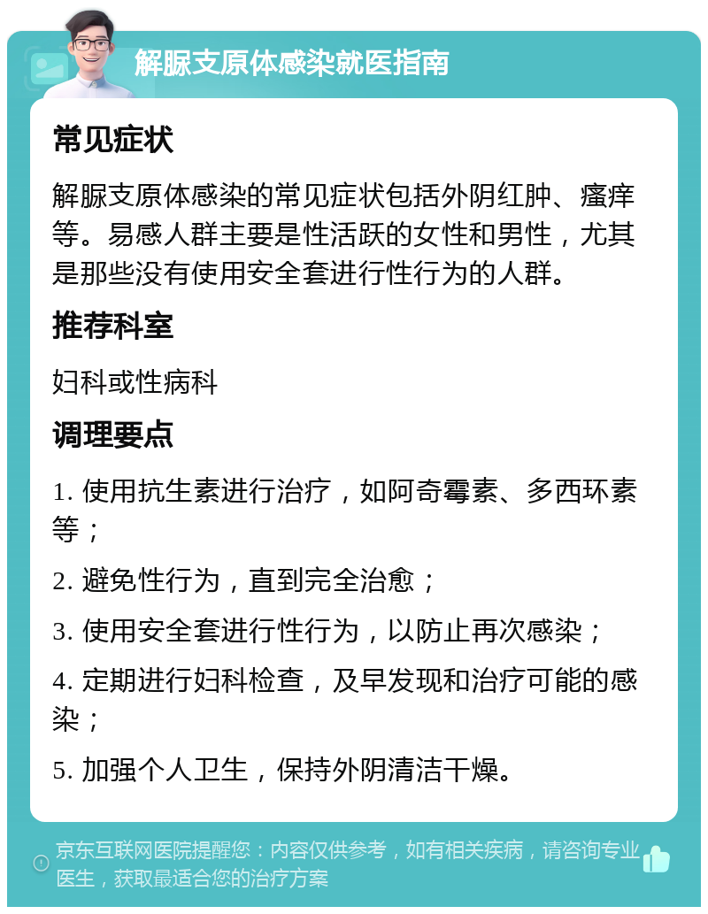 解脲支原体感染就医指南 常见症状 解脲支原体感染的常见症状包括外阴红肿、瘙痒等。易感人群主要是性活跃的女性和男性，尤其是那些没有使用安全套进行性行为的人群。 推荐科室 妇科或性病科 调理要点 1. 使用抗生素进行治疗，如阿奇霉素、多西环素等； 2. 避免性行为，直到完全治愈； 3. 使用安全套进行性行为，以防止再次感染； 4. 定期进行妇科检查，及早发现和治疗可能的感染； 5. 加强个人卫生，保持外阴清洁干燥。