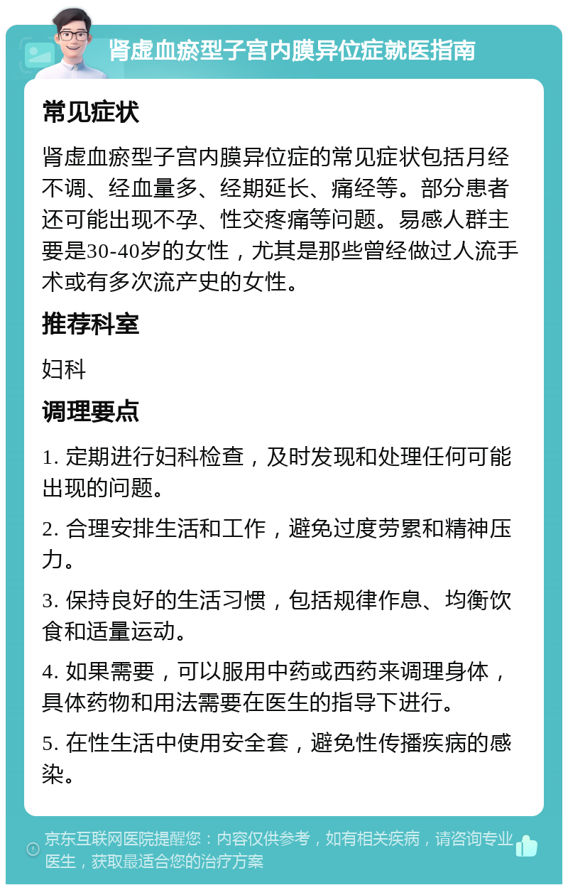 肾虚血瘀型子宫内膜异位症就医指南 常见症状 肾虚血瘀型子宫内膜异位症的常见症状包括月经不调、经血量多、经期延长、痛经等。部分患者还可能出现不孕、性交疼痛等问题。易感人群主要是30-40岁的女性，尤其是那些曾经做过人流手术或有多次流产史的女性。 推荐科室 妇科 调理要点 1. 定期进行妇科检查，及时发现和处理任何可能出现的问题。 2. 合理安排生活和工作，避免过度劳累和精神压力。 3. 保持良好的生活习惯，包括规律作息、均衡饮食和适量运动。 4. 如果需要，可以服用中药或西药来调理身体，具体药物和用法需要在医生的指导下进行。 5. 在性生活中使用安全套，避免性传播疾病的感染。