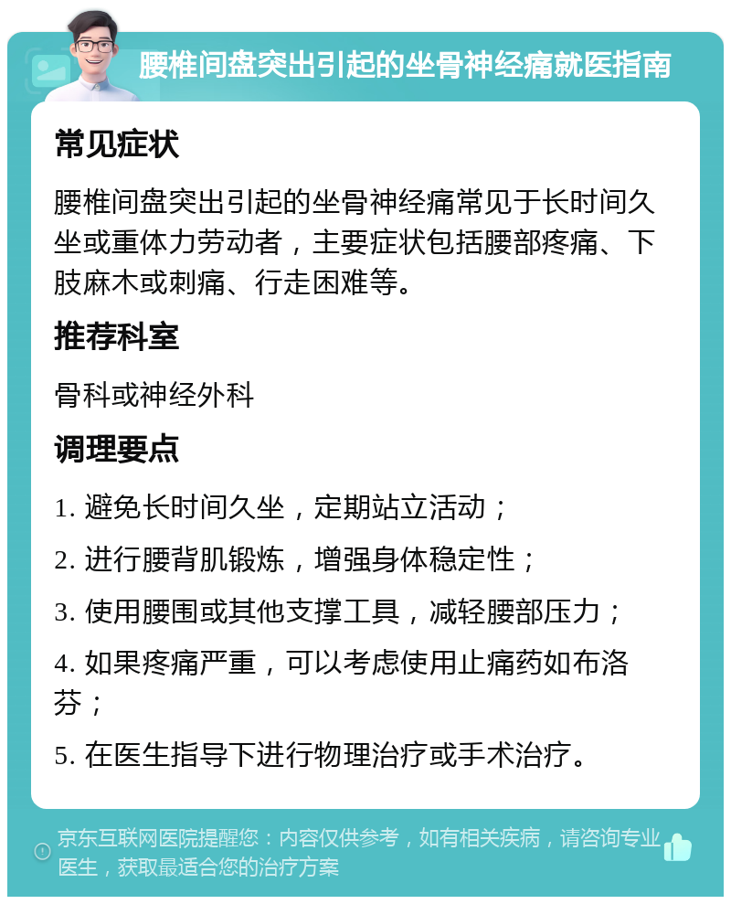 腰椎间盘突出引起的坐骨神经痛就医指南 常见症状 腰椎间盘突出引起的坐骨神经痛常见于长时间久坐或重体力劳动者，主要症状包括腰部疼痛、下肢麻木或刺痛、行走困难等。 推荐科室 骨科或神经外科 调理要点 1. 避免长时间久坐，定期站立活动； 2. 进行腰背肌锻炼，增强身体稳定性； 3. 使用腰围或其他支撑工具，减轻腰部压力； 4. 如果疼痛严重，可以考虑使用止痛药如布洛芬； 5. 在医生指导下进行物理治疗或手术治疗。