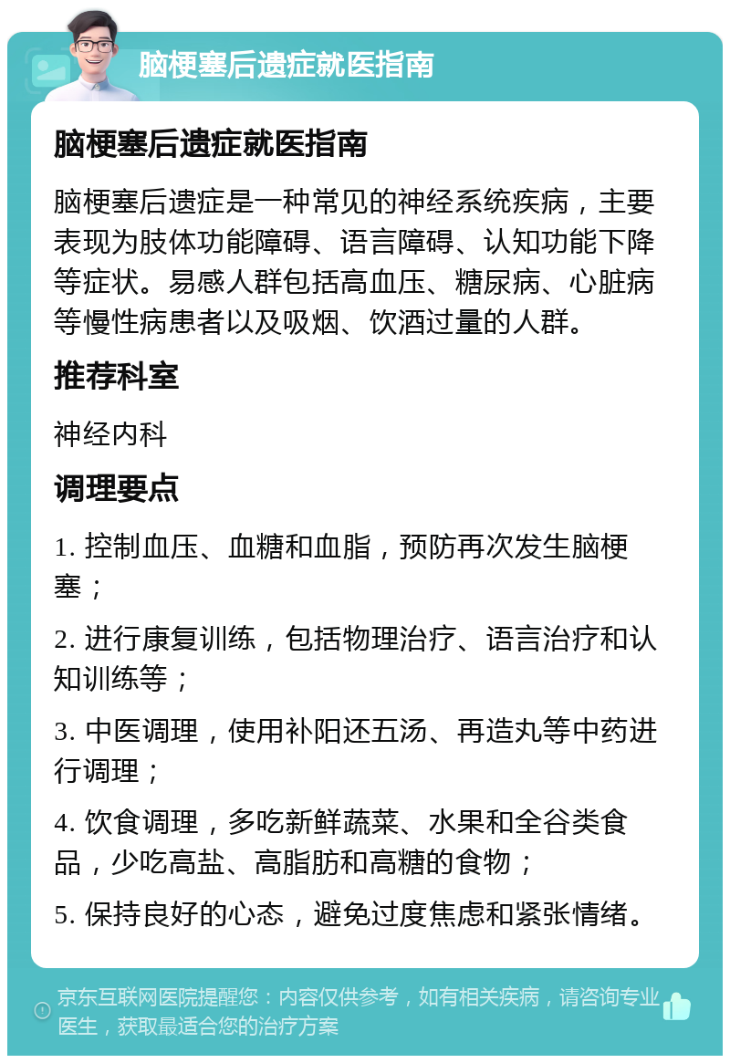 脑梗塞后遗症就医指南 脑梗塞后遗症就医指南 脑梗塞后遗症是一种常见的神经系统疾病，主要表现为肢体功能障碍、语言障碍、认知功能下降等症状。易感人群包括高血压、糖尿病、心脏病等慢性病患者以及吸烟、饮酒过量的人群。 推荐科室 神经内科 调理要点 1. 控制血压、血糖和血脂，预防再次发生脑梗塞； 2. 进行康复训练，包括物理治疗、语言治疗和认知训练等； 3. 中医调理，使用补阳还五汤、再造丸等中药进行调理； 4. 饮食调理，多吃新鲜蔬菜、水果和全谷类食品，少吃高盐、高脂肪和高糖的食物； 5. 保持良好的心态，避免过度焦虑和紧张情绪。