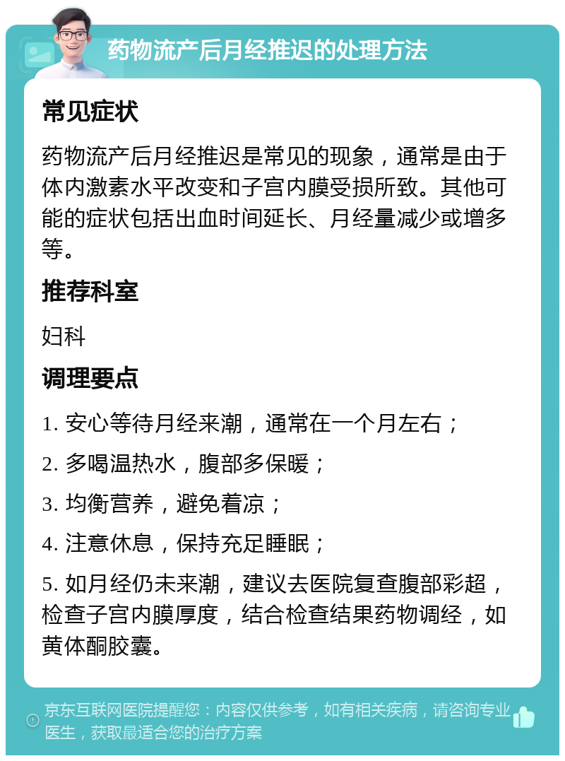 药物流产后月经推迟的处理方法 常见症状 药物流产后月经推迟是常见的现象，通常是由于体内激素水平改变和子宫内膜受损所致。其他可能的症状包括出血时间延长、月经量减少或增多等。 推荐科室 妇科 调理要点 1. 安心等待月经来潮，通常在一个月左右； 2. 多喝温热水，腹部多保暖； 3. 均衡营养，避免着凉； 4. 注意休息，保持充足睡眠； 5. 如月经仍未来潮，建议去医院复查腹部彩超，检查子宫内膜厚度，结合检查结果药物调经，如黄体酮胶囊。