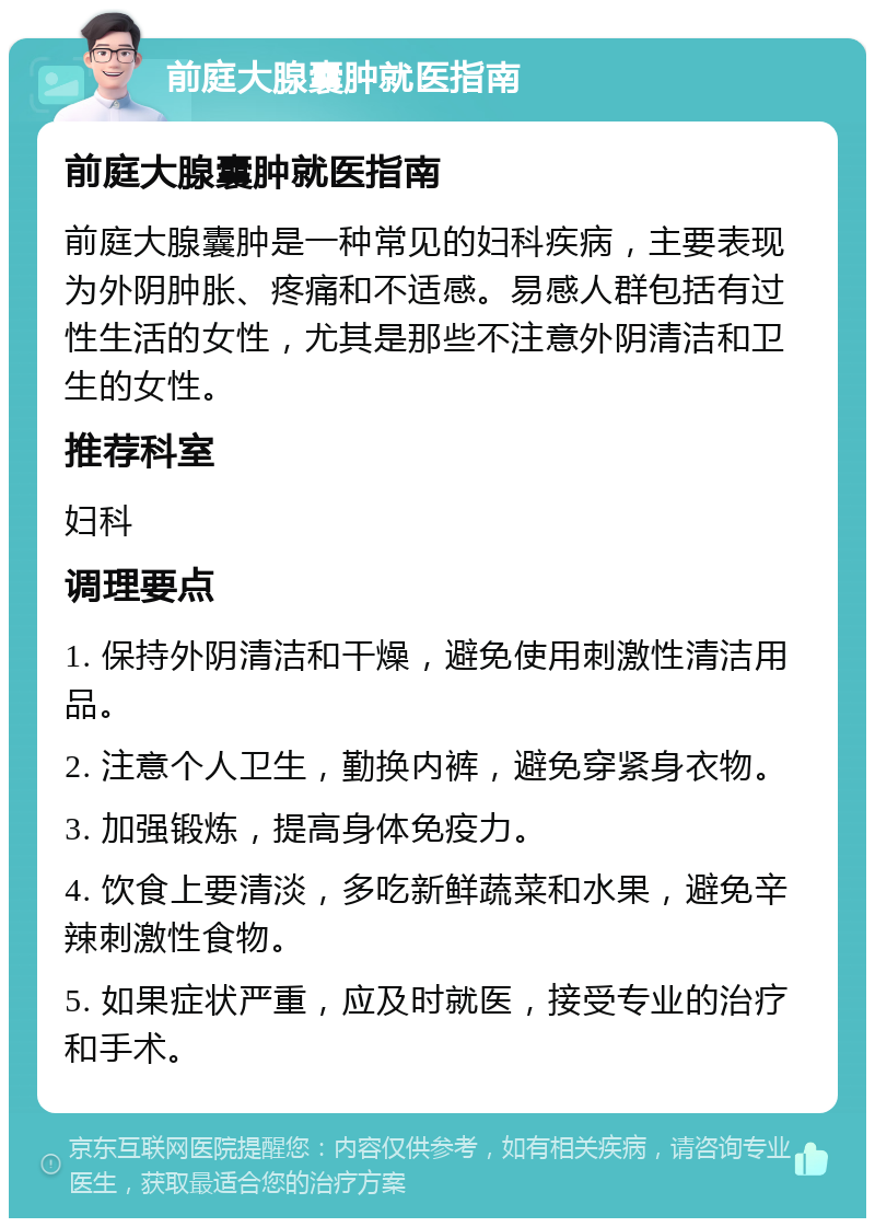 前庭大腺囊肿就医指南 前庭大腺囊肿就医指南 前庭大腺囊肿是一种常见的妇科疾病，主要表现为外阴肿胀、疼痛和不适感。易感人群包括有过性生活的女性，尤其是那些不注意外阴清洁和卫生的女性。 推荐科室 妇科 调理要点 1. 保持外阴清洁和干燥，避免使用刺激性清洁用品。 2. 注意个人卫生，勤换内裤，避免穿紧身衣物。 3. 加强锻炼，提高身体免疫力。 4. 饮食上要清淡，多吃新鲜蔬菜和水果，避免辛辣刺激性食物。 5. 如果症状严重，应及时就医，接受专业的治疗和手术。