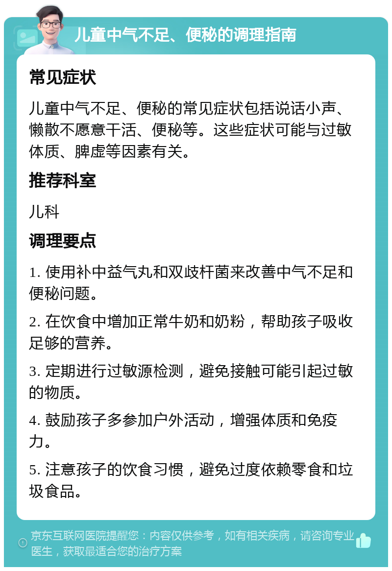 儿童中气不足、便秘的调理指南 常见症状 儿童中气不足、便秘的常见症状包括说话小声、懒散不愿意干活、便秘等。这些症状可能与过敏体质、脾虚等因素有关。 推荐科室 儿科 调理要点 1. 使用补中益气丸和双歧杆菌来改善中气不足和便秘问题。 2. 在饮食中增加正常牛奶和奶粉，帮助孩子吸收足够的营养。 3. 定期进行过敏源检测，避免接触可能引起过敏的物质。 4. 鼓励孩子多参加户外活动，增强体质和免疫力。 5. 注意孩子的饮食习惯，避免过度依赖零食和垃圾食品。