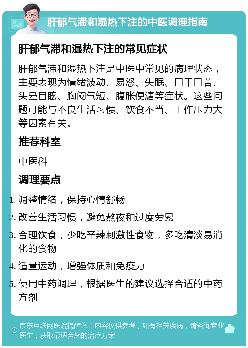 肝郁气滞和湿热下注的中医调理指南 肝郁气滞和湿热下注的常见症状 肝郁气滞和湿热下注是中医中常见的病理状态，主要表现为情绪波动、易怒、失眠、口干口苦、头晕目眩、胸闷气短、腹胀便溏等症状。这些问题可能与不良生活习惯、饮食不当、工作压力大等因素有关。 推荐科室 中医科 调理要点 调整情绪，保持心情舒畅 改善生活习惯，避免熬夜和过度劳累 合理饮食，少吃辛辣刺激性食物，多吃清淡易消化的食物 适量运动，增强体质和免疫力 使用中药调理，根据医生的建议选择合适的中药方剂