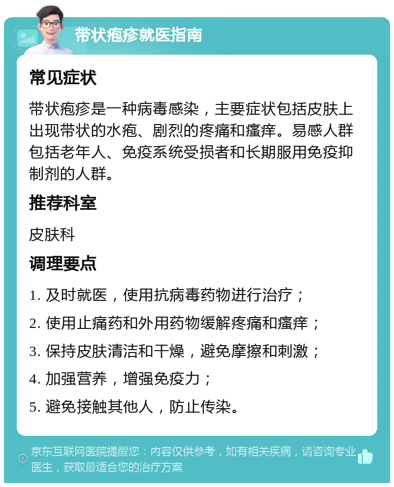 带状疱疹就医指南 常见症状 带状疱疹是一种病毒感染，主要症状包括皮肤上出现带状的水疱、剧烈的疼痛和瘙痒。易感人群包括老年人、免疫系统受损者和长期服用免疫抑制剂的人群。 推荐科室 皮肤科 调理要点 1. 及时就医，使用抗病毒药物进行治疗； 2. 使用止痛药和外用药物缓解疼痛和瘙痒； 3. 保持皮肤清洁和干燥，避免摩擦和刺激； 4. 加强营养，增强免疫力； 5. 避免接触其他人，防止传染。