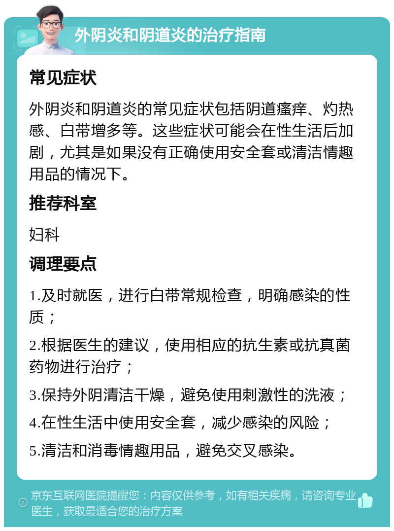 外阴炎和阴道炎的治疗指南 常见症状 外阴炎和阴道炎的常见症状包括阴道瘙痒、灼热感、白带增多等。这些症状可能会在性生活后加剧，尤其是如果没有正确使用安全套或清洁情趣用品的情况下。 推荐科室 妇科 调理要点 1.及时就医，进行白带常规检查，明确感染的性质； 2.根据医生的建议，使用相应的抗生素或抗真菌药物进行治疗； 3.保持外阴清洁干燥，避免使用刺激性的洗液； 4.在性生活中使用安全套，减少感染的风险； 5.清洁和消毒情趣用品，避免交叉感染。