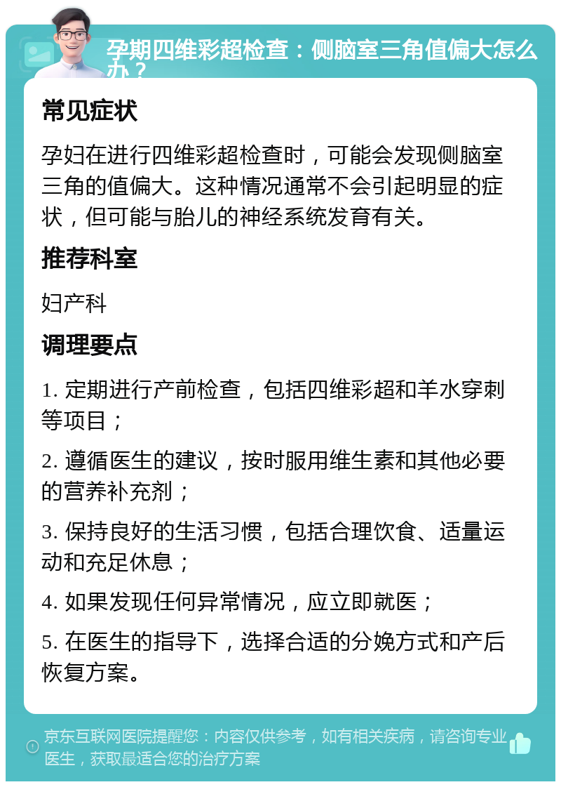 孕期四维彩超检查：侧脑室三角值偏大怎么办？ 常见症状 孕妇在进行四维彩超检查时，可能会发现侧脑室三角的值偏大。这种情况通常不会引起明显的症状，但可能与胎儿的神经系统发育有关。 推荐科室 妇产科 调理要点 1. 定期进行产前检查，包括四维彩超和羊水穿刺等项目； 2. 遵循医生的建议，按时服用维生素和其他必要的营养补充剂； 3. 保持良好的生活习惯，包括合理饮食、适量运动和充足休息； 4. 如果发现任何异常情况，应立即就医； 5. 在医生的指导下，选择合适的分娩方式和产后恢复方案。