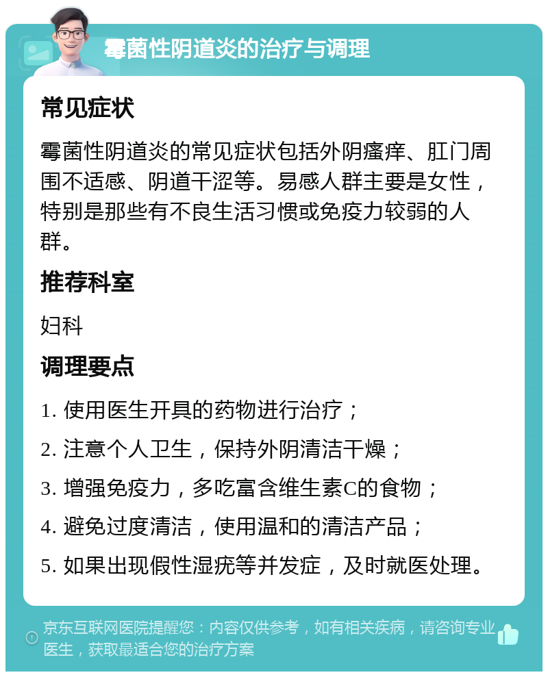 霉菌性阴道炎的治疗与调理 常见症状 霉菌性阴道炎的常见症状包括外阴瘙痒、肛门周围不适感、阴道干涩等。易感人群主要是女性，特别是那些有不良生活习惯或免疫力较弱的人群。 推荐科室 妇科 调理要点 1. 使用医生开具的药物进行治疗； 2. 注意个人卫生，保持外阴清洁干燥； 3. 增强免疫力，多吃富含维生素C的食物； 4. 避免过度清洁，使用温和的清洁产品； 5. 如果出现假性湿疣等并发症，及时就医处理。