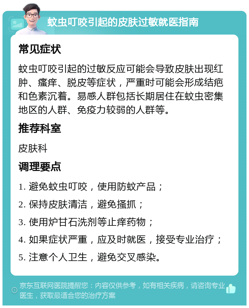 蚊虫叮咬引起的皮肤过敏就医指南 常见症状 蚊虫叮咬引起的过敏反应可能会导致皮肤出现红肿、瘙痒、脱皮等症状，严重时可能会形成结疤和色素沉着。易感人群包括长期居住在蚊虫密集地区的人群、免疫力较弱的人群等。 推荐科室 皮肤科 调理要点 1. 避免蚊虫叮咬，使用防蚊产品； 2. 保持皮肤清洁，避免搔抓； 3. 使用炉甘石洗剂等止痒药物； 4. 如果症状严重，应及时就医，接受专业治疗； 5. 注意个人卫生，避免交叉感染。