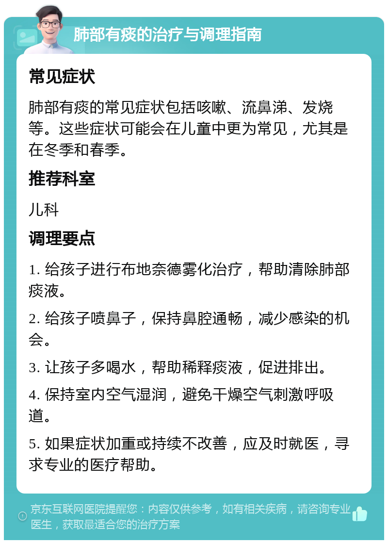 肺部有痰的治疗与调理指南 常见症状 肺部有痰的常见症状包括咳嗽、流鼻涕、发烧等。这些症状可能会在儿童中更为常见，尤其是在冬季和春季。 推荐科室 儿科 调理要点 1. 给孩子进行布地奈德雾化治疗，帮助清除肺部痰液。 2. 给孩子喷鼻子，保持鼻腔通畅，减少感染的机会。 3. 让孩子多喝水，帮助稀释痰液，促进排出。 4. 保持室内空气湿润，避免干燥空气刺激呼吸道。 5. 如果症状加重或持续不改善，应及时就医，寻求专业的医疗帮助。