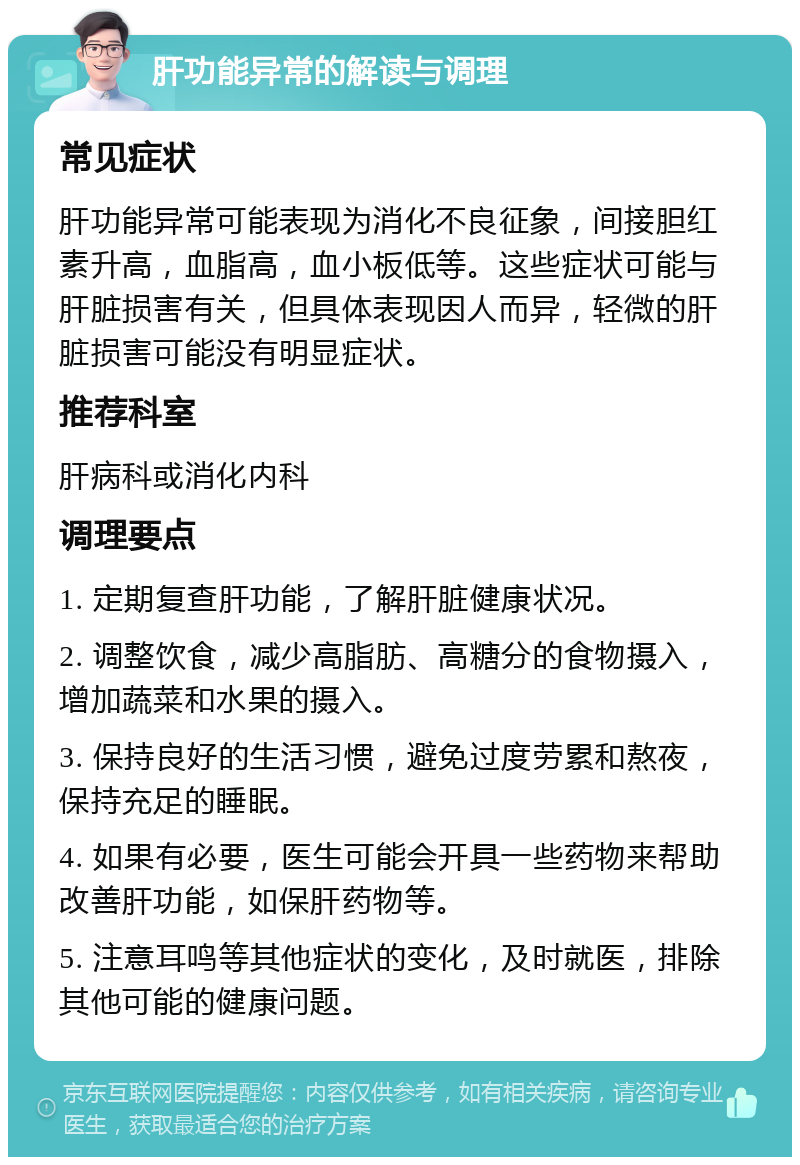 肝功能异常的解读与调理 常见症状 肝功能异常可能表现为消化不良征象，间接胆红素升高，血脂高，血小板低等。这些症状可能与肝脏损害有关，但具体表现因人而异，轻微的肝脏损害可能没有明显症状。 推荐科室 肝病科或消化内科 调理要点 1. 定期复查肝功能，了解肝脏健康状况。 2. 调整饮食，减少高脂肪、高糖分的食物摄入，增加蔬菜和水果的摄入。 3. 保持良好的生活习惯，避免过度劳累和熬夜，保持充足的睡眠。 4. 如果有必要，医生可能会开具一些药物来帮助改善肝功能，如保肝药物等。 5. 注意耳鸣等其他症状的变化，及时就医，排除其他可能的健康问题。