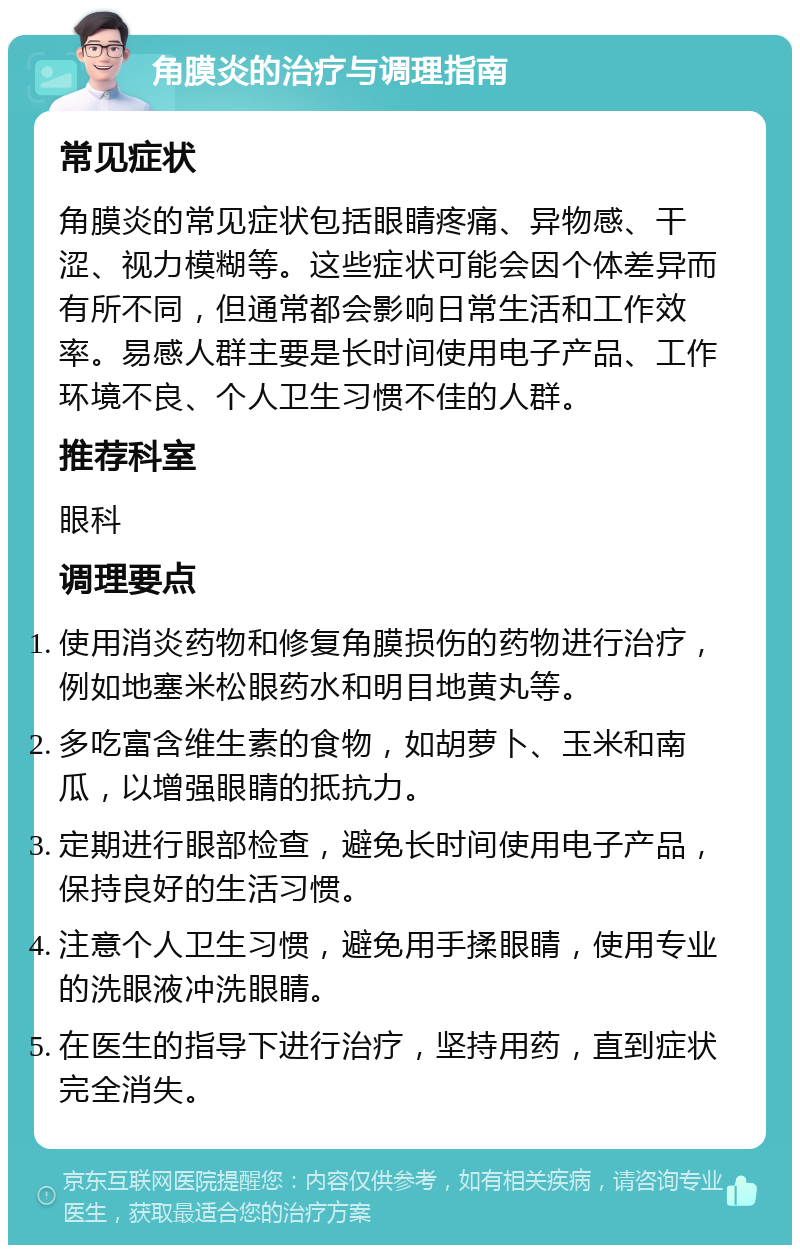 角膜炎的治疗与调理指南 常见症状 角膜炎的常见症状包括眼睛疼痛、异物感、干涩、视力模糊等。这些症状可能会因个体差异而有所不同，但通常都会影响日常生活和工作效率。易感人群主要是长时间使用电子产品、工作环境不良、个人卫生习惯不佳的人群。 推荐科室 眼科 调理要点 使用消炎药物和修复角膜损伤的药物进行治疗，例如地塞米松眼药水和明目地黄丸等。 多吃富含维生素的食物，如胡萝卜、玉米和南瓜，以增强眼睛的抵抗力。 定期进行眼部检查，避免长时间使用电子产品，保持良好的生活习惯。 注意个人卫生习惯，避免用手揉眼睛，使用专业的洗眼液冲洗眼睛。 在医生的指导下进行治疗，坚持用药，直到症状完全消失。