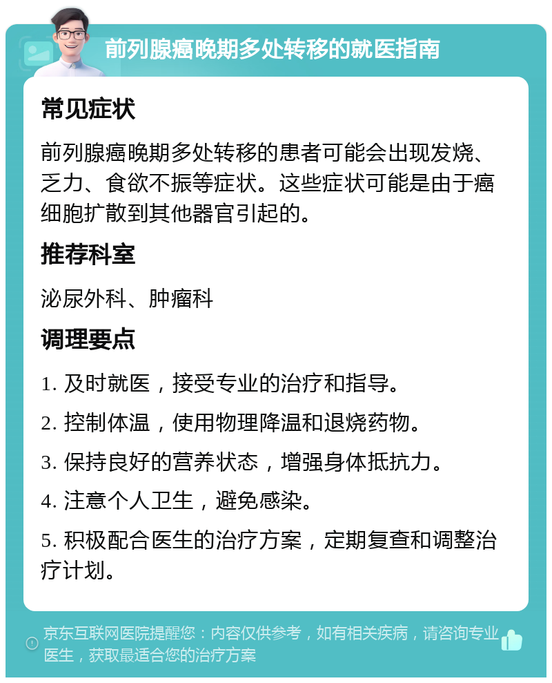 前列腺癌晚期多处转移的就医指南 常见症状 前列腺癌晚期多处转移的患者可能会出现发烧、乏力、食欲不振等症状。这些症状可能是由于癌细胞扩散到其他器官引起的。 推荐科室 泌尿外科、肿瘤科 调理要点 1. 及时就医，接受专业的治疗和指导。 2. 控制体温，使用物理降温和退烧药物。 3. 保持良好的营养状态，增强身体抵抗力。 4. 注意个人卫生，避免感染。 5. 积极配合医生的治疗方案，定期复查和调整治疗计划。