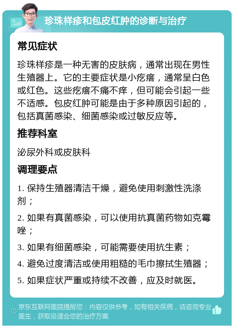 珍珠样疹和包皮红肿的诊断与治疗 常见症状 珍珠样疹是一种无害的皮肤病，通常出现在男性生殖器上。它的主要症状是小疙瘩，通常呈白色或红色。这些疙瘩不痛不痒，但可能会引起一些不适感。包皮红肿可能是由于多种原因引起的，包括真菌感染、细菌感染或过敏反应等。 推荐科室 泌尿外科或皮肤科 调理要点 1. 保持生殖器清洁干燥，避免使用刺激性洗涤剂； 2. 如果有真菌感染，可以使用抗真菌药物如克霉唑； 3. 如果有细菌感染，可能需要使用抗生素； 4. 避免过度清洁或使用粗糙的毛巾擦拭生殖器； 5. 如果症状严重或持续不改善，应及时就医。