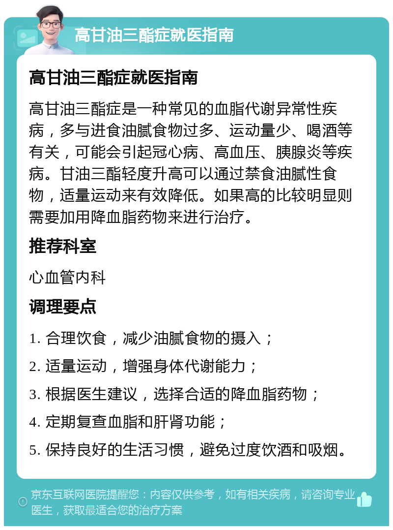 高甘油三酯症就医指南 高甘油三酯症就医指南 高甘油三酯症是一种常见的血脂代谢异常性疾病，多与进食油腻食物过多、运动量少、喝酒等有关，可能会引起冠心病、高血压、胰腺炎等疾病。甘油三酯轻度升高可以通过禁食油腻性食物，适量运动来有效降低。如果高的比较明显则需要加用降血脂药物来进行治疗。 推荐科室 心血管内科 调理要点 1. 合理饮食，减少油腻食物的摄入； 2. 适量运动，增强身体代谢能力； 3. 根据医生建议，选择合适的降血脂药物； 4. 定期复查血脂和肝肾功能； 5. 保持良好的生活习惯，避免过度饮酒和吸烟。