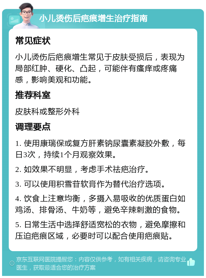 小儿烫伤后疤痕增生治疗指南 常见症状 小儿烫伤后疤痕增生常见于皮肤受损后，表现为局部红肿、硬化、凸起，可能伴有瘙痒或疼痛感，影响美观和功能。 推荐科室 皮肤科或整形外科 调理要点 1. 使用康瑞保或复方肝素钠尿囊素凝胶外敷，每日3次，持续1个月观察效果。 2. 如效果不明显，考虑手术祛疤治疗。 3. 可以使用积雪苷软膏作为替代治疗选项。 4. 饮食上注意均衡，多摄入易吸收的优质蛋白如鸡汤、排骨汤、牛奶等，避免辛辣刺激的食物。 5. 日常生活中选择舒适宽松的衣物，避免摩擦和压迫疤痕区域，必要时可以配合使用疤痕贴。