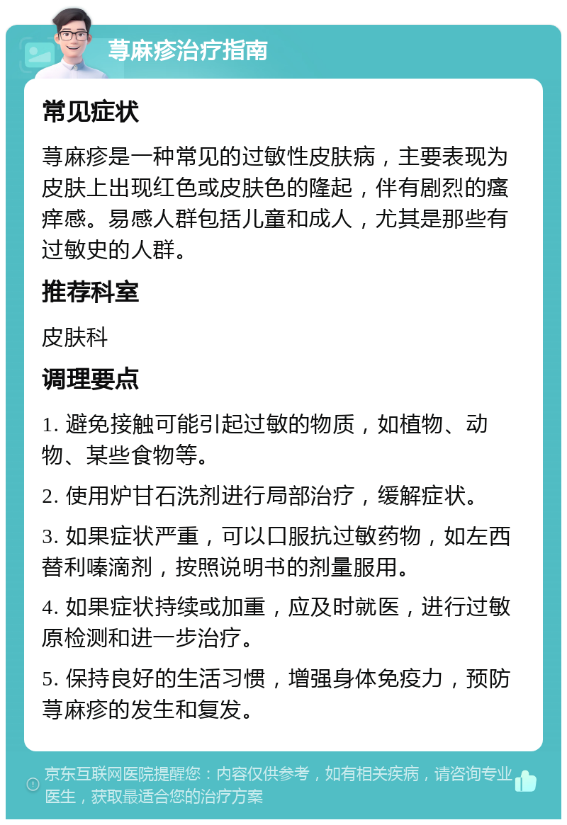 荨麻疹治疗指南 常见症状 荨麻疹是一种常见的过敏性皮肤病，主要表现为皮肤上出现红色或皮肤色的隆起，伴有剧烈的瘙痒感。易感人群包括儿童和成人，尤其是那些有过敏史的人群。 推荐科室 皮肤科 调理要点 1. 避免接触可能引起过敏的物质，如植物、动物、某些食物等。 2. 使用炉甘石洗剂进行局部治疗，缓解症状。 3. 如果症状严重，可以口服抗过敏药物，如左西替利嗪滴剂，按照说明书的剂量服用。 4. 如果症状持续或加重，应及时就医，进行过敏原检测和进一步治疗。 5. 保持良好的生活习惯，增强身体免疫力，预防荨麻疹的发生和复发。