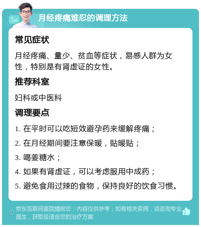 月经疼痛难忍的调理方法 常见症状 月经疼痛、量少、贫血等症状，易感人群为女性，特别是有肾虚证的女性。 推荐科室 妇科或中医科 调理要点 1. 在平时可以吃短效避孕药来缓解疼痛； 2. 在月经期间要注意保暖，贴暖贴； 3. 喝姜糖水； 4. 如果有肾虚证，可以考虑服用中成药； 5. 避免食用过辣的食物，保持良好的饮食习惯。