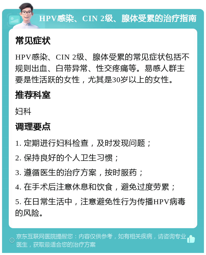 HPV感染、CIN 2级、腺体受累的治疗指南 常见症状 HPV感染、CIN 2级、腺体受累的常见症状包括不规则出血、白带异常、性交疼痛等。易感人群主要是性活跃的女性，尤其是30岁以上的女性。 推荐科室 妇科 调理要点 1. 定期进行妇科检查，及时发现问题； 2. 保持良好的个人卫生习惯； 3. 遵循医生的治疗方案，按时服药； 4. 在手术后注意休息和饮食，避免过度劳累； 5. 在日常生活中，注意避免性行为传播HPV病毒的风险。