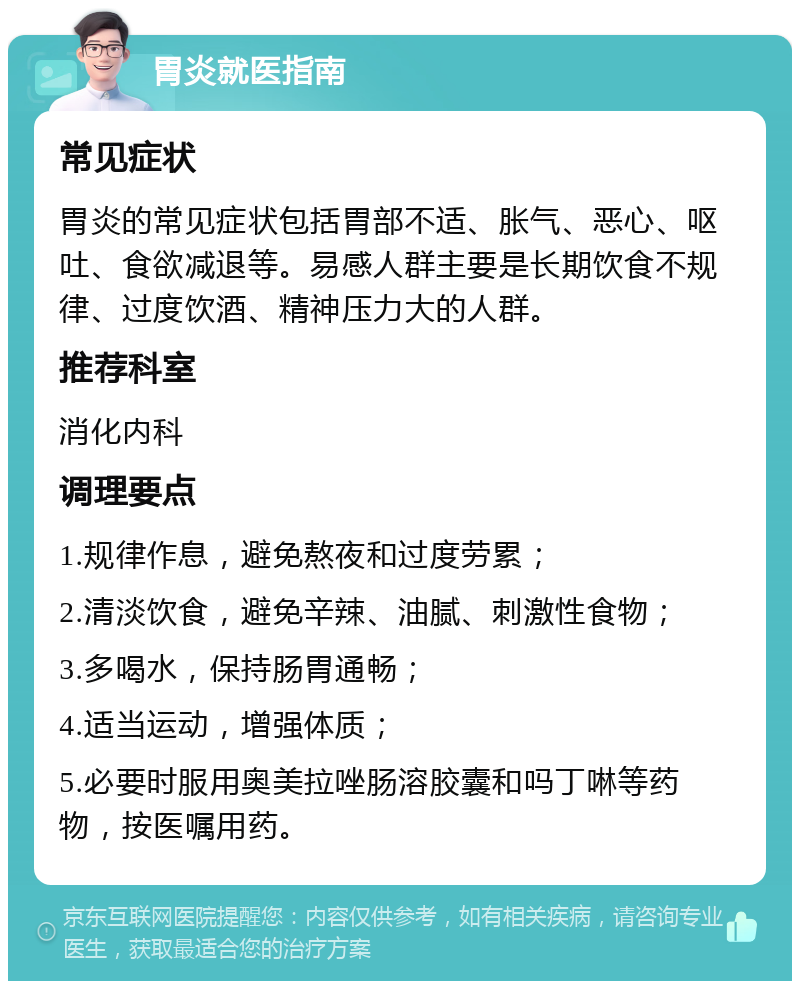 胃炎就医指南 常见症状 胃炎的常见症状包括胃部不适、胀气、恶心、呕吐、食欲减退等。易感人群主要是长期饮食不规律、过度饮酒、精神压力大的人群。 推荐科室 消化内科 调理要点 1.规律作息，避免熬夜和过度劳累； 2.清淡饮食，避免辛辣、油腻、刺激性食物； 3.多喝水，保持肠胃通畅； 4.适当运动，增强体质； 5.必要时服用奥美拉唑肠溶胶囊和吗丁啉等药物，按医嘱用药。