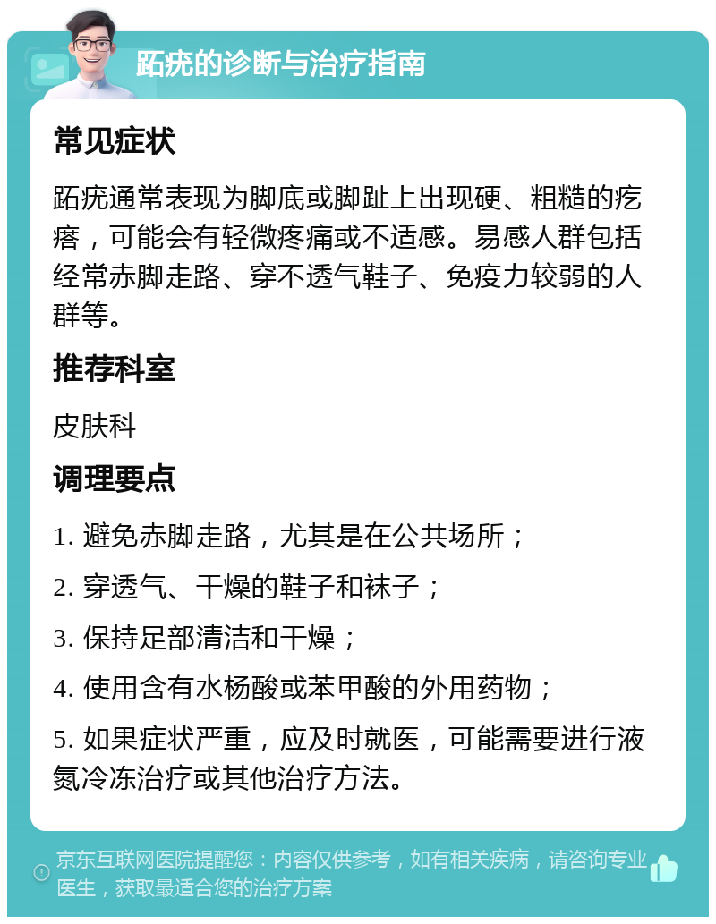 跖疣的诊断与治疗指南 常见症状 跖疣通常表现为脚底或脚趾上出现硬、粗糙的疙瘩，可能会有轻微疼痛或不适感。易感人群包括经常赤脚走路、穿不透气鞋子、免疫力较弱的人群等。 推荐科室 皮肤科 调理要点 1. 避免赤脚走路，尤其是在公共场所； 2. 穿透气、干燥的鞋子和袜子； 3. 保持足部清洁和干燥； 4. 使用含有水杨酸或苯甲酸的外用药物； 5. 如果症状严重，应及时就医，可能需要进行液氮冷冻治疗或其他治疗方法。