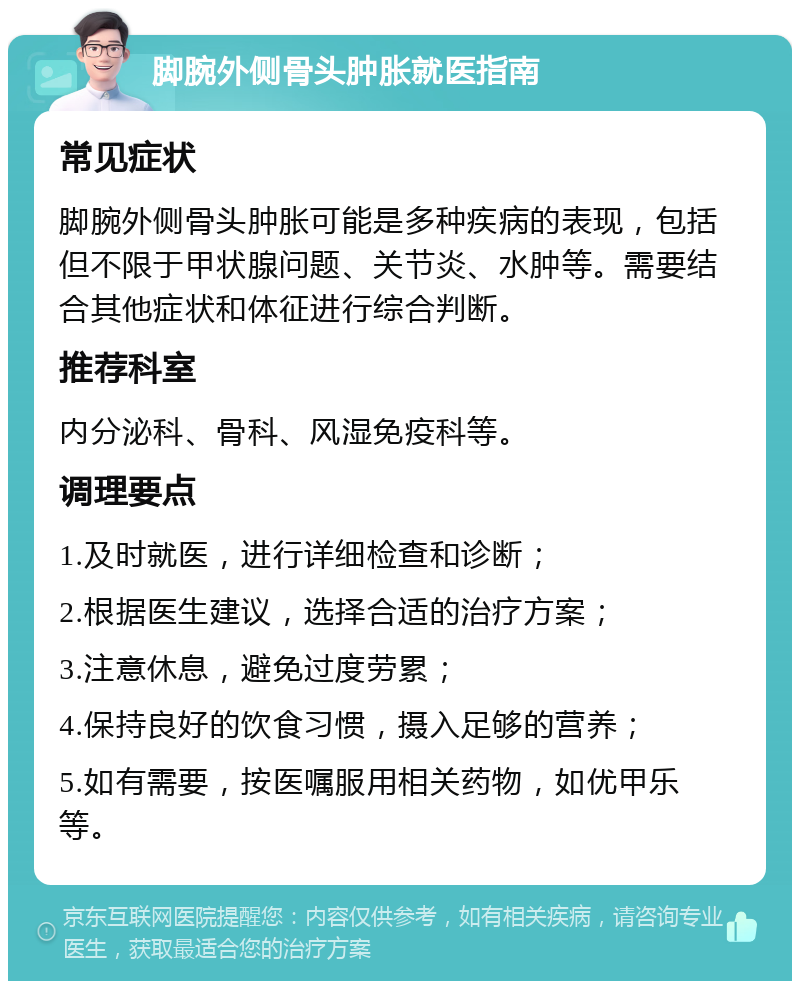 脚腕外侧骨头肿胀就医指南 常见症状 脚腕外侧骨头肿胀可能是多种疾病的表现，包括但不限于甲状腺问题、关节炎、水肿等。需要结合其他症状和体征进行综合判断。 推荐科室 内分泌科、骨科、风湿免疫科等。 调理要点 1.及时就医，进行详细检查和诊断； 2.根据医生建议，选择合适的治疗方案； 3.注意休息，避免过度劳累； 4.保持良好的饮食习惯，摄入足够的营养； 5.如有需要，按医嘱服用相关药物，如优甲乐等。