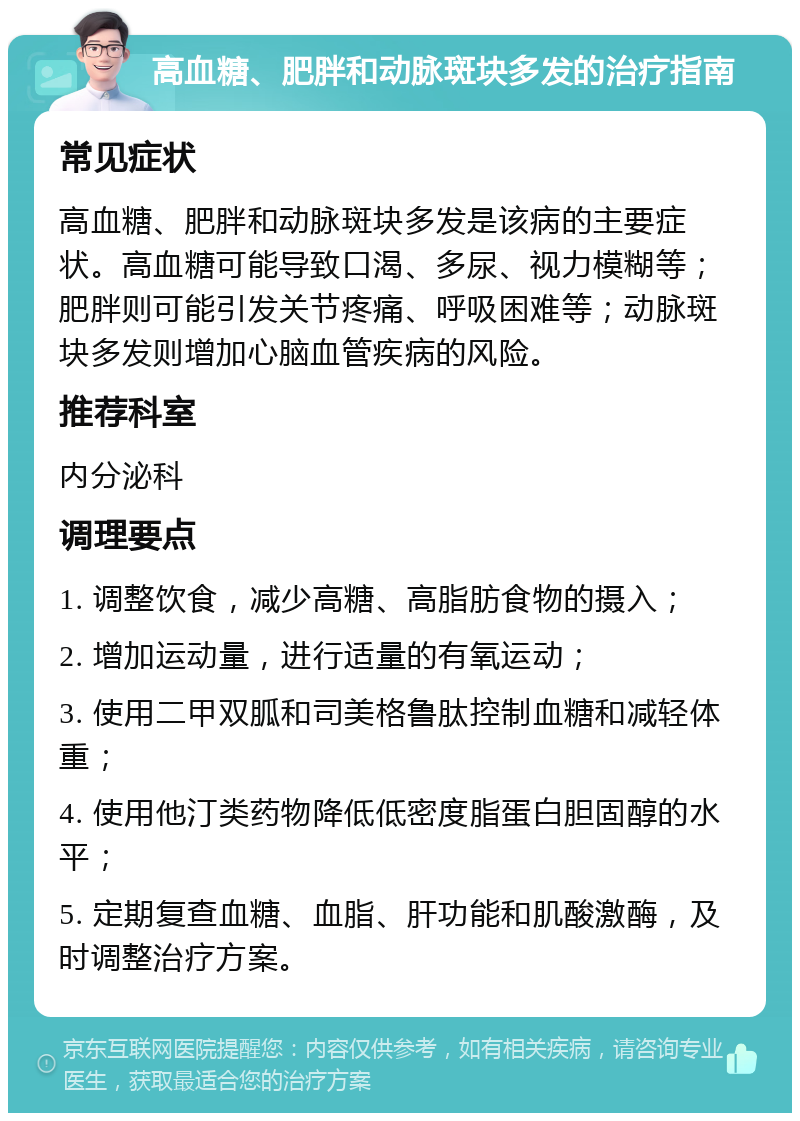 高血糖、肥胖和动脉斑块多发的治疗指南 常见症状 高血糖、肥胖和动脉斑块多发是该病的主要症状。高血糖可能导致口渴、多尿、视力模糊等；肥胖则可能引发关节疼痛、呼吸困难等；动脉斑块多发则增加心脑血管疾病的风险。 推荐科室 内分泌科 调理要点 1. 调整饮食，减少高糖、高脂肪食物的摄入； 2. 增加运动量，进行适量的有氧运动； 3. 使用二甲双胍和司美格鲁肽控制血糖和减轻体重； 4. 使用他汀类药物降低低密度脂蛋白胆固醇的水平； 5. 定期复查血糖、血脂、肝功能和肌酸激酶，及时调整治疗方案。