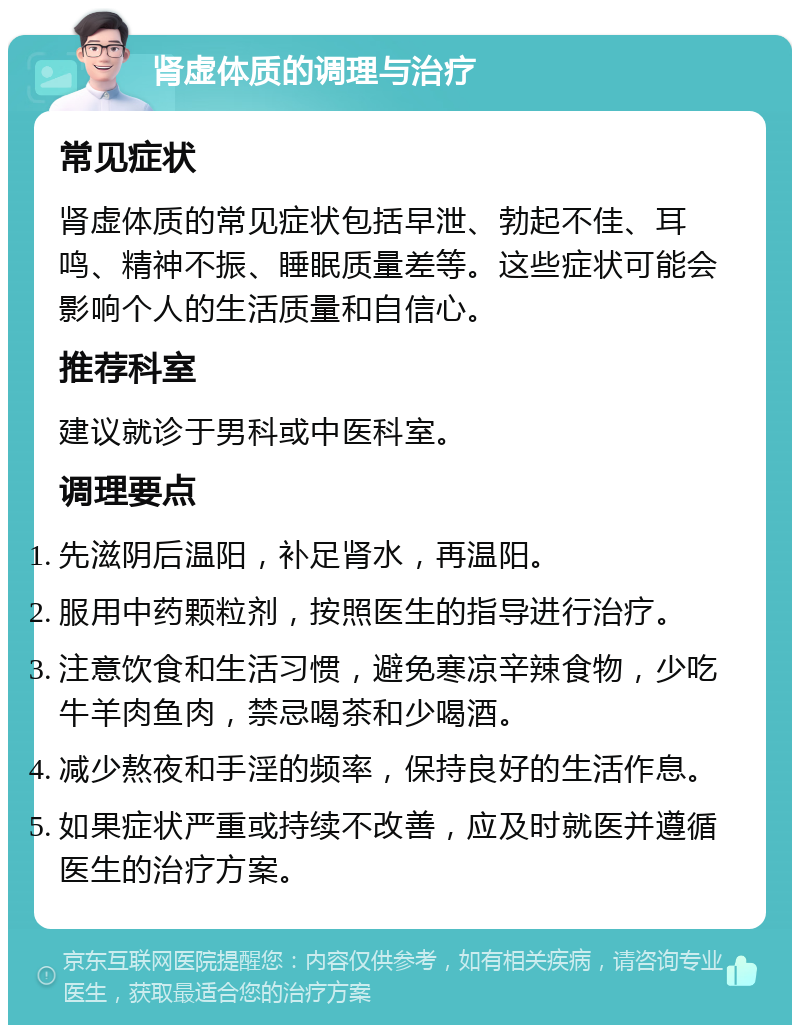 肾虚体质的调理与治疗 常见症状 肾虚体质的常见症状包括早泄、勃起不佳、耳鸣、精神不振、睡眠质量差等。这些症状可能会影响个人的生活质量和自信心。 推荐科室 建议就诊于男科或中医科室。 调理要点 先滋阴后温阳，补足肾水，再温阳。 服用中药颗粒剂，按照医生的指导进行治疗。 注意饮食和生活习惯，避免寒凉辛辣食物，少吃牛羊肉鱼肉，禁忌喝茶和少喝酒。 减少熬夜和手淫的频率，保持良好的生活作息。 如果症状严重或持续不改善，应及时就医并遵循医生的治疗方案。