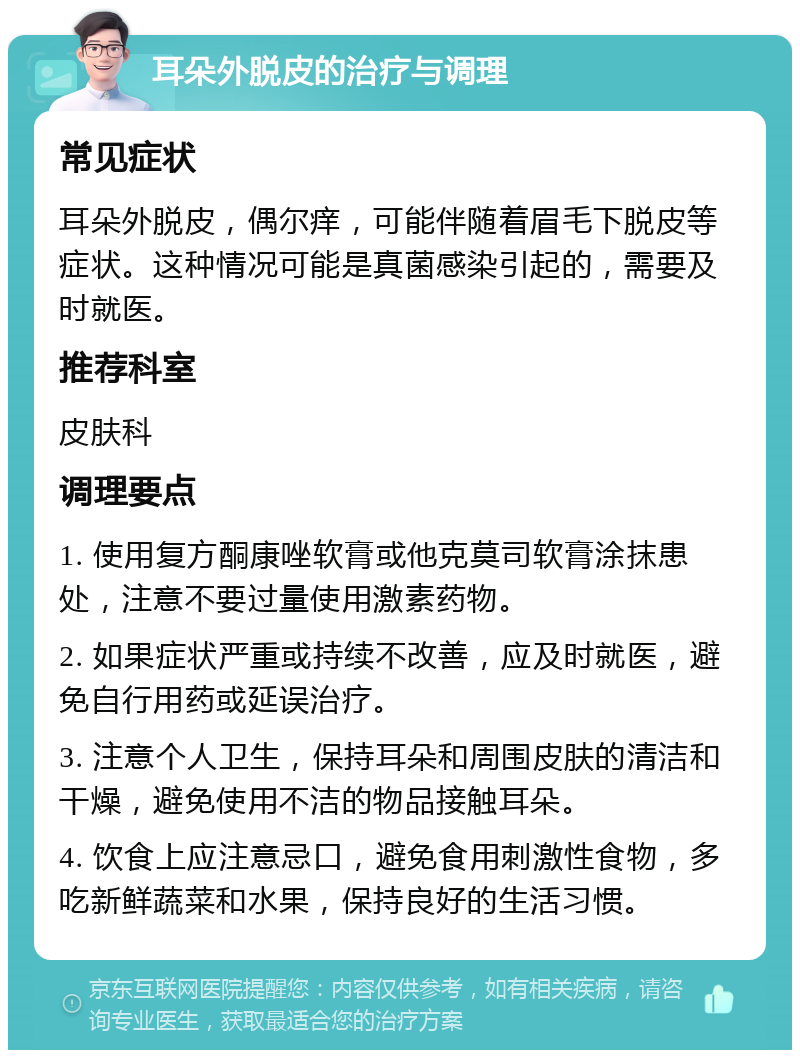 耳朵外脱皮的治疗与调理 常见症状 耳朵外脱皮，偶尔痒，可能伴随着眉毛下脱皮等症状。这种情况可能是真菌感染引起的，需要及时就医。 推荐科室 皮肤科 调理要点 1. 使用复方酮康唑软膏或他克莫司软膏涂抹患处，注意不要过量使用激素药物。 2. 如果症状严重或持续不改善，应及时就医，避免自行用药或延误治疗。 3. 注意个人卫生，保持耳朵和周围皮肤的清洁和干燥，避免使用不洁的物品接触耳朵。 4. 饮食上应注意忌口，避免食用刺激性食物，多吃新鲜蔬菜和水果，保持良好的生活习惯。