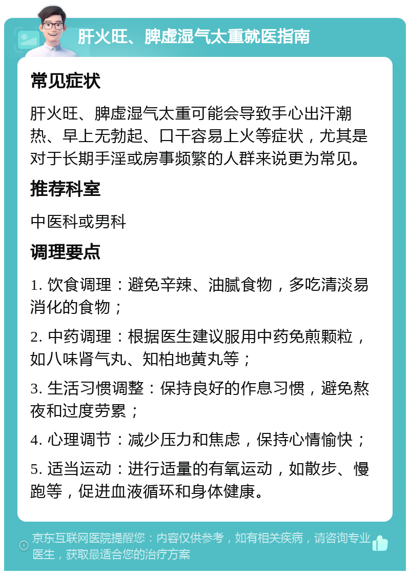 肝火旺、脾虚湿气太重就医指南 常见症状 肝火旺、脾虚湿气太重可能会导致手心出汗潮热、早上无勃起、口干容易上火等症状，尤其是对于长期手淫或房事频繁的人群来说更为常见。 推荐科室 中医科或男科 调理要点 1. 饮食调理：避免辛辣、油腻食物，多吃清淡易消化的食物； 2. 中药调理：根据医生建议服用中药免煎颗粒，如八味肾气丸、知柏地黄丸等； 3. 生活习惯调整：保持良好的作息习惯，避免熬夜和过度劳累； 4. 心理调节：减少压力和焦虑，保持心情愉快； 5. 适当运动：进行适量的有氧运动，如散步、慢跑等，促进血液循环和身体健康。