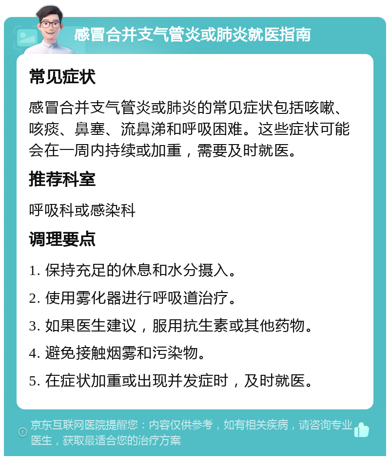 感冒合并支气管炎或肺炎就医指南 常见症状 感冒合并支气管炎或肺炎的常见症状包括咳嗽、咳痰、鼻塞、流鼻涕和呼吸困难。这些症状可能会在一周内持续或加重，需要及时就医。 推荐科室 呼吸科或感染科 调理要点 1. 保持充足的休息和水分摄入。 2. 使用雾化器进行呼吸道治疗。 3. 如果医生建议，服用抗生素或其他药物。 4. 避免接触烟雾和污染物。 5. 在症状加重或出现并发症时，及时就医。