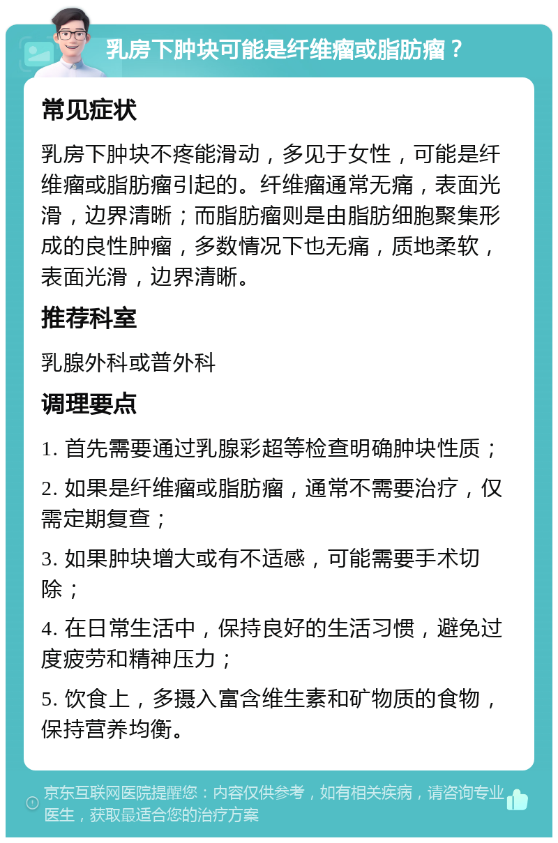 乳房下肿块可能是纤维瘤或脂肪瘤？ 常见症状 乳房下肿块不疼能滑动，多见于女性，可能是纤维瘤或脂肪瘤引起的。纤维瘤通常无痛，表面光滑，边界清晰；而脂肪瘤则是由脂肪细胞聚集形成的良性肿瘤，多数情况下也无痛，质地柔软，表面光滑，边界清晰。 推荐科室 乳腺外科或普外科 调理要点 1. 首先需要通过乳腺彩超等检查明确肿块性质； 2. 如果是纤维瘤或脂肪瘤，通常不需要治疗，仅需定期复查； 3. 如果肿块增大或有不适感，可能需要手术切除； 4. 在日常生活中，保持良好的生活习惯，避免过度疲劳和精神压力； 5. 饮食上，多摄入富含维生素和矿物质的食物，保持营养均衡。