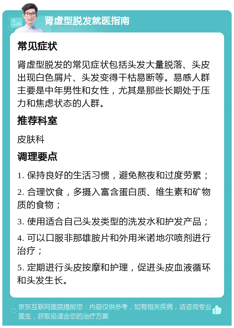 肾虚型脱发就医指南 常见症状 肾虚型脱发的常见症状包括头发大量脱落、头皮出现白色屑片、头发变得干枯易断等。易感人群主要是中年男性和女性，尤其是那些长期处于压力和焦虑状态的人群。 推荐科室 皮肤科 调理要点 1. 保持良好的生活习惯，避免熬夜和过度劳累； 2. 合理饮食，多摄入富含蛋白质、维生素和矿物质的食物； 3. 使用适合自己头发类型的洗发水和护发产品； 4. 可以口服非那雄胺片和外用米诺地尔喷剂进行治疗； 5. 定期进行头皮按摩和护理，促进头皮血液循环和头发生长。